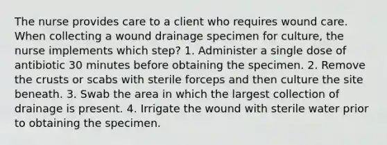 The nurse provides care to a client who requires wound care. When collecting a wound drainage specimen for culture, the nurse implements which step? 1. Administer a single dose of antibiotic 30 minutes before obtaining the specimen. 2. Remove the crusts or scabs with sterile forceps and then culture the site beneath. 3. Swab the area in which the largest collection of drainage is present. 4. Irrigate the wound with sterile water prior to obtaining the specimen.