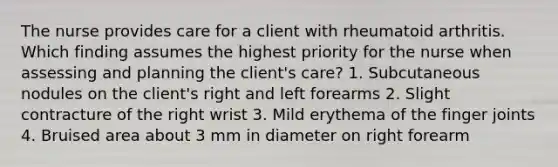 The nurse provides care for a client with rheumatoid arthritis. Which finding assumes the highest priority for the nurse when assessing and planning the client's care? 1. Subcutaneous nodules on the client's right and left forearms 2. Slight contracture of the right wrist 3. Mild erythema of the finger joints 4. Bruised area about 3 mm in diameter on right forearm