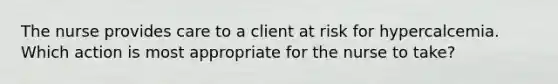 The nurse provides care to a client at risk for hypercalcemia. Which action is most appropriate for the nurse to take?