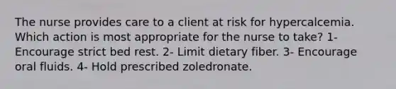 The nurse provides care to a client at risk for hypercalcemia. Which action is most appropriate for the nurse to take? 1- Encourage strict bed rest. 2- Limit dietary fiber. 3- Encourage oral fluids. 4- Hold prescribed zoledronate.