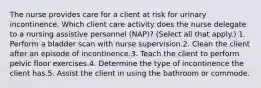 The nurse provides care for a client at risk for urinary incontinence. Which client care activity does the nurse delegate to a nursing assistive personnel (NAP)? (Select all that apply.) 1. Perform a bladder scan with nurse supervision.2. Clean the client after an episode of incontinence.3. Teach the client to perform pelvic floor exercises.4. Determine the type of incontinence the client has.5. Assist the client in using the bathroom or commode.