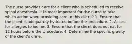 The nurse provides care for a client who is scheduled to receive spinal anesthesia. It is most important for the nurse to take which action when providing care to this client? 1. Ensure that the client is adequately hydrated before the procedure. 2. Assess for allergies to iodine. 3. Ensure that the client does not eat for 12 hours before the procedure. 4. Determine the specific gravity of the client's urine.