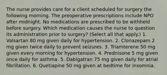 The nurse provides care for a client scheduled for surgery the following morning. The preoperative prescriptions include NPO after midnight. No medications are prescribed to be withheld before surgery. Which medication causes the nurse to question its administration prior to surgery? (Select all that apply.) 1. Valsartan 80 mg given daily for hypertension. 2. Clonazepam 2 mg given twice daily to prevent seizures. 3. Triamterene 50 mg given every morning for hypertension. 4. Prednisone 5 mg given once daily for asthma. 5. Dabigatran 75 mg given daily for atrial fibrillation. 6. Quetiapine 50 mg given at bedtime for insomnia.