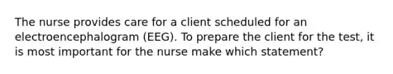 The nurse provides care for a client scheduled for an electroencephalogram (EEG). To prepare the client for the test, it is most important for the nurse make which statement?