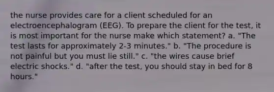 the nurse provides care for a client scheduled for an electroencephalogram (EEG). To prepare the client for the test, it is most important for the nurse make which statement? a. "The test lasts for approximately 2-3 minutes." b. "The procedure is not painful but you must lie still." c. "the wires cause brief electric shocks." d. "after the test, you should stay in bed for 8 hours."