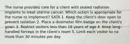 The nurse provides care for a client with sealed radiation implants to treat uterine cancer. Which action is appropriate for the nurse to implement? SATA 1. Keep the client's door open to prevent isolation 2. Place a dosimeter film badge on the client's gown 3. Restrict visitors less than 16 years of age 4. Keep long-handled forceps in the client's room 5. Limit each visitor to no more than 30 minutes per day