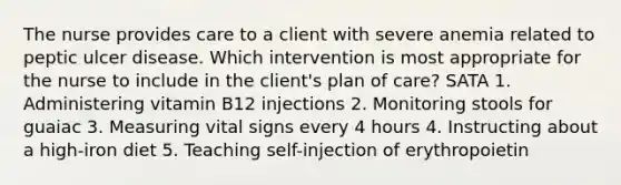 The nurse provides care to a client with severe anemia related to peptic ulcer disease. Which intervention is most appropriate for the nurse to include in the client's plan of care? SATA 1. Administering vitamin B12 injections 2. Monitoring stools for guaiac 3. Measuring vital signs every 4 hours 4. Instructing about a high-iron diet 5. Teaching self-injection of erythropoietin