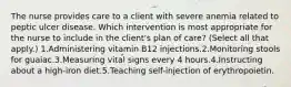 The nurse provides care to a client with severe anemia related to peptic ulcer disease. Which intervention is most appropriate for the nurse to include in the client's plan of care? (Select all that apply.) 1.Administering vitamin B12 injections.2.Monitoring stools for guaiac.3.Measuring vital signs every 4 hours.4.Instructing about a high-iron diet.5.Teaching self-injection of erythropoietin.