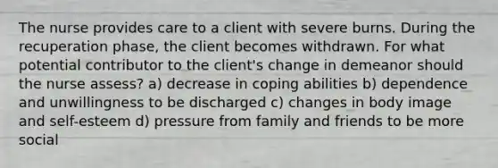 The nurse provides care to a client with severe burns. During the recuperation phase, the client becomes withdrawn. For what potential contributor to the client's change in demeanor should the nurse assess? a) decrease in coping abilities b) dependence and unwillingness to be discharged c) changes in body image and self-esteem d) pressure from family and friends to be more social