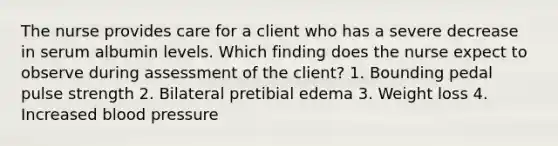 The nurse provides care for a client who has a severe decrease in serum albumin levels. Which finding does the nurse expect to observe during assessment of the client? 1. Bounding pedal pulse strength 2. Bilateral pretibial edema 3. Weight loss 4. Increased blood pressure