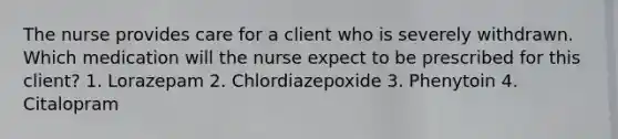 The nurse provides care for a client who is severely withdrawn. Which medication will the nurse expect to be prescribed for this client? 1. Lorazepam 2. Chlordiazepoxide 3. Phenytoin 4. Citalopram