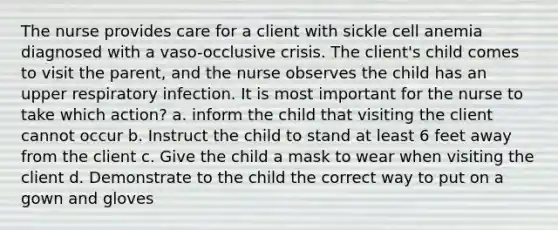 The nurse provides care for a client with sickle cell anemia diagnosed with a vaso-occlusive crisis. The client's child comes to visit the parent, and the nurse observes the child has an upper respiratory infection. It is most important for the nurse to take which action? a. inform the child that visiting the client cannot occur b. Instruct the child to stand at least 6 feet away from the client c. Give the child a mask to wear when visiting the client d. Demonstrate to the child the correct way to put on a gown and gloves