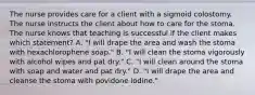 The nurse provides care for a client with a sigmoid colostomy. The nurse instructs the client about how to care for the stoma. The nurse knows that teaching is successful if the client makes which statement? A. "I will drape the area and wash the stoma with hexachlorophene soap." B. "I will clean the stoma vigorously with alcohol wipes and pat dry." C. "I will clean around the stoma with soap and water and pat dry." D. "I will drape the area and cleanse the stoma with povidone iodine."