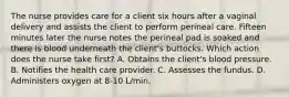 The nurse provides care for a client six hours after a vaginal delivery and assists the client to perform perineal care. Fifteen minutes later the nurse notes the perineal pad is soaked and there is blood underneath the client's buttocks. Which action does the nurse take first? A. Obtains the client's blood pressure. B. Notifies the health care provider. C. Assesses the fundus. D. Administers oxygen at 8-10 L/min.