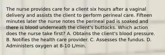 The nurse provides care for a client six hours after a vaginal delivery and assists the client to perform perineal care. Fifteen minutes later the nurse notes the perineal pad is soaked and there is blood underneath the client's buttocks. Which action does the nurse take first? A. Obtains the client's blood pressure. B. Notifies the health care provider. C. Assesses the fundus. D. Administers oxygen at 8-10 L/min.