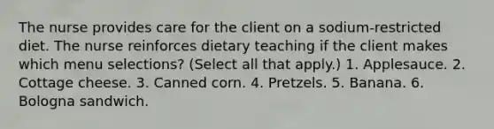 The nurse provides care for the client on a sodium-restricted diet. The nurse reinforces dietary teaching if the client makes which menu selections? (Select all that apply.) 1. Applesauce. 2. Cottage cheese. 3. Canned corn. 4. Pretzels. 5. Banana. 6. Bologna sandwich.