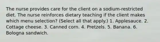 The nurse provides care for the client on a sodium-restricted diet. The nurse reinforces dietary teaching if the client makes which menu selection? (Select all that apply.) 1. Applesauce. 2. Cottage cheese. 3. Canned corn. 4. Pretzels. 5. Banana. 6. Bologna sandwich.