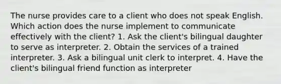 The nurse provides care to a client who does not speak English. Which action does the nurse implement to communicate effectively with the client? 1. Ask the client's bilingual daughter to serve as interpreter. 2. Obtain the services of a trained interpreter. 3. Ask a bilingual unit clerk to interpret. 4. Have the client's bilingual friend function as interpreter