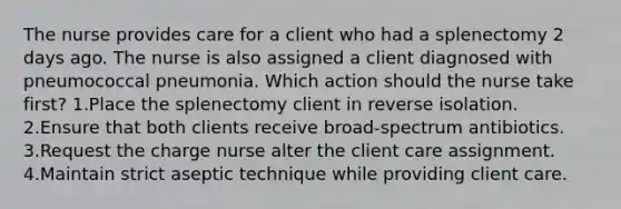 The nurse provides care for a client who had a splenectomy 2 days ago. The nurse is also assigned a client diagnosed with pneumococcal pneumonia. Which action should the nurse take first? 1.Place the splenectomy client in reverse isolation. 2.Ensure that both clients receive broad-spectrum antibiotics. 3.Request the charge nurse alter the client care assignment. 4.Maintain strict aseptic technique while providing client care.