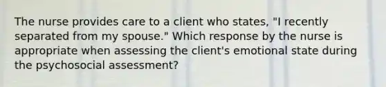 The nurse provides care to a client who states, "I recently separated from my spouse." Which response by the nurse is appropriate when assessing the client's emotional state during the psychosocial assessment?