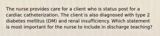 The nurse provides care for a client who is status post for a cardiac catheterization. The client is also diagnosed with type 2 diabetes mellitus (DM) and renal insufficiency. Which statement is most important for the nurse to include in discharge teaching?