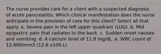 The nurse provides care for a client with a suspected diagnosis of acute pancreatitis. Which clinical manifestation does the nurse anticipate in the provision of care for this client? Select all that apply. a. Severe pain in the left upper quadrant (LUQ). b. Mid epigastric pain that radiates to the back. c. Sudden onset nausea and vomiting. d. A calcium level of 11.8 mg/dL. e. WBC count of 12,600/mm3 (12.6 x109 L).