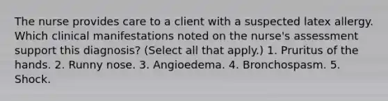 The nurse provides care to a client with a suspected latex allergy. Which clinical manifestations noted on the nurse's assessment support this diagnosis? (Select all that apply.) 1. Pruritus of the hands. 2. Runny nose. 3. Angioedema. 4. Bronchospasm. 5. Shock.