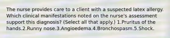 The nurse provides care to a client with a suspected latex allergy. Which clinical manifestations noted on the nurse's assessment support this diagnosis? (Select all that apply.) 1.Pruritus of the hands.2.Runny nose.3.Angioedema.4.Bronchospasm.5.Shock.