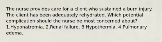 The nurse provides care for a client who sustained a burn injury. The client has been adequately rehydrated. Which potential complication should the nurse be most concerned about? 1.Hyponatremia. 2.Renal failure. 3.Hypothermia. 4.Pulmonary edema.