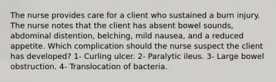 The nurse provides care for a client who sustained a burn injury. The nurse notes that the client has absent bowel sounds, abdominal distention, belching, mild nausea, and a reduced appetite. Which complication should the nurse suspect the client has developed? 1- Curling ulcer. 2- Paralytic ileus. 3- Large bowel obstruction. 4- Translocation of bacteria.