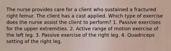 The nurse provides care for a client who sustained a fractured right femur. The client has a cast applied. Which type of exercise does the nurse assist the client to perform? 1. Passive exercises for the upper extremities. 2. Active range of motion exercise of the left leg. 3. Passive exercise of the right leg. 4. Quadriceps setting of the right leg.