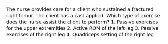 The nurse provides care for a client who sustained a fractured right femur. The client has a cast applied. Which type of exercise does the nurse assist the client to perform? 1. Passive exercises for the upper extremities 2. Active ROM of the left leg 3. Passive exercises of the right leg 4. Quadriceps setting of the right leg