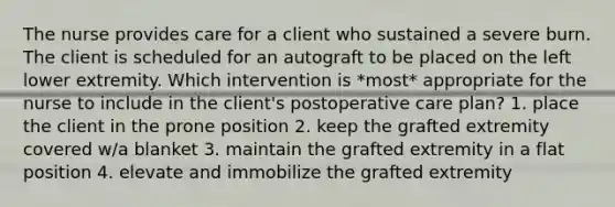 The nurse provides care for a client who sustained a severe burn. The client is scheduled for an autograft to be placed on the left lower extremity. Which intervention is *most* appropriate for the nurse to include in the client's postoperative care plan? 1. place the client in the prone position 2. keep the grafted extremity covered w/a blanket 3. maintain the grafted extremity in a flat position 4. elevate and immobilize the grafted extremity