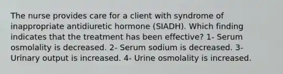 The nurse provides care for a client with syndrome of inappropriate antidiuretic hormone (SIADH). Which finding indicates that the treatment has been effective? 1- Serum osmolality is decreased. 2- Serum sodium is decreased. 3- Urinary output is increased. 4- Urine osmolality is increased.