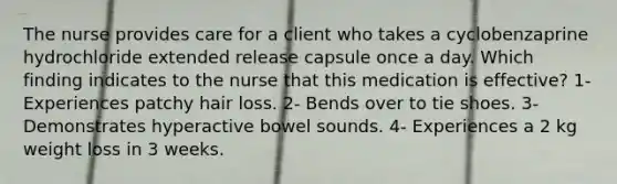 The nurse provides care for a client who takes a cyclobenzaprine hydrochloride extended release capsule once a day. Which finding indicates to the nurse that this medication is effective? 1- Experiences patchy hair loss. 2- Bends over to tie shoes. 3- Demonstrates hyperactive bowel sounds. 4- Experiences a 2 kg weight loss in 3 weeks.