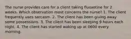 The nurse provides care for a client taking fluoxetine for 2 weeks. Which observation most concerns the nurse? 1. The client frequently uses sarcasm. 2. The client has been giving away some possessions. 3. The client has been sleeping 9 hours each night. 4. The client has started waking up at 0600 every morning.