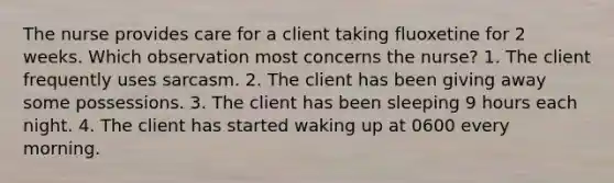 The nurse provides care for a client taking fluoxetine for 2 weeks. Which observation most concerns the nurse? 1. The client frequently uses sarcasm. 2. The client has been giving away some possessions. 3. The client has been sleeping 9 hours each night. 4. The client has started waking up at 0600 every morning.