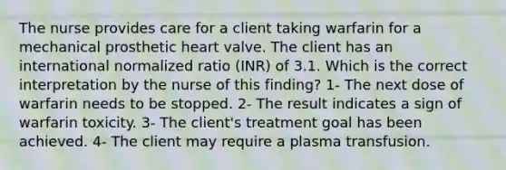 The nurse provides care for a client taking warfarin for a mechanical prosthetic heart valve. The client has an international normalized ratio (INR) of 3.1. Which is the correct interpretation by the nurse of this finding? 1- The next dose of warfarin needs to be stopped. 2- The result indicates a sign of warfarin toxicity. 3- The client's treatment goal has been achieved. 4- The client may require a plasma transfusion.