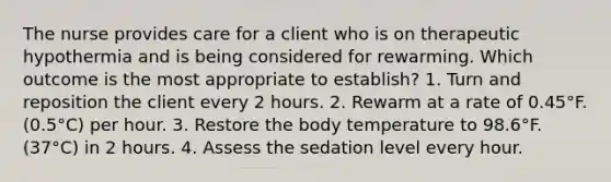 The nurse provides care for a client who is on therapeutic hypothermia and is being considered for rewarming. Which outcome is the most appropriate to establish? 1. Turn and reposition the client every 2 hours. 2. Rewarm at a rate of 0.45°F. (0.5°C) per hour. 3. Restore the body temperature to 98.6°F. (37°C) in 2 hours. 4. Assess the sedation level every hour.