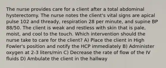 The nurse provides care for a client after a total abdominal hysterectomy. The nurse notes the client's vital signs are apical pulse 102 and thready, respiration 28 per minute, and supine BP 88/50. The client is weak and restless with skin that is pale, moist, and cool to the touch. Which intervention should the nurse take to care for the client? A) Place the client in High Fowler's position and notify the HCP immediately B) Administer oxygen at 2-3 liters/min C) Decrease the rate of flow of the IV fluids D) Ambulate the client in the hallway