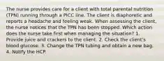 The nurse provides care for a client with total parental nutrition (TPN) running through a PICC line. The client is diaphoretic and reports a headache and feeling weak. When assessing the client, the nurse notices that the TPN has been stopped. Which action does the nurse take first when managing the situation? 1. Provide juice and crackers to the client. 2. Check the client's blood glucose. 3. Change the TPN tubing and obtain a new bag. 4. Notify the HCP.