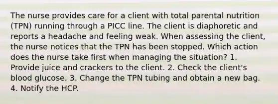 The nurse provides care for a client with total parental nutrition (TPN) running through a PICC line. The client is diaphoretic and reports a headache and feeling weak. When assessing the client, the nurse notices that the TPN has been stopped. Which action does the nurse take first when managing the situation? 1. Provide juice and crackers to the client. 2. Check the client's blood glucose. 3. Change the TPN tubing and obtain a new bag. 4. Notify the HCP.