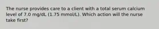 The nurse provides care to a client with a total serum calcium level of 7.0 mg/dL (1.75 mmol/L). Which action will the nurse take first?