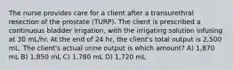 The nurse provides care for a client after a transurethral resection of the prostate (TURP). The client is prescribed a continuous bladder irrigation, with the irrigating solution infusing at 30 mL/hr. At the end of 24 hr, the client's total output is 2,500 mL. The client's actual urine output is which amount? A) 1,870 mL B) 1,850 mL C) 1,780 mL D) 1,720 mL