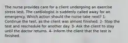 The nurse provides care for a client undergoing an exercise stress test. The cardiologist is suddenly called away for an emergency. Which action should the nurse take next? 1- Continue the test, as the client was almost finished. 2- Stop the test and reschedule for another day. 3- Ask the client to stay until the doctor returns. 4- Inform the client that the test is finished.