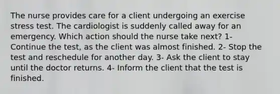 The nurse provides care for a client undergoing an exercise stress test. The cardiologist is suddenly called away for an emergency. Which action should the nurse take next? 1- Continue the test, as the client was almost finished. 2- Stop the test and reschedule for another day. 3- Ask the client to stay until the doctor returns. 4- Inform the client that the test is finished.