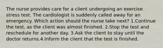 The nurse provides care for a client undergoing an exercise stress test. The cardiologist is suddenly called away for an emergency. Which action should the nurse take next? 1.Continue the test, as the client was almost finished. 2.Stop the test and reschedule for another day. 3.Ask the client to stay until the doctor returns.4.Inform the client that the test is finished.