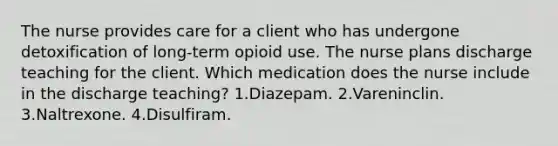 The nurse provides care for a client who has undergone detoxification of long-term opioid use. The nurse plans discharge teaching for the client. Which medication does the nurse include in the discharge teaching? 1.Diazepam. 2.Vareninclin. 3.Naltrexone. 4.Disulfiram.