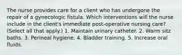 The nurse provides care for a client who has undergone the repair of a gynecologic fistula. Which interventions will the nurse include in the client's immediate post-operative nursing care? (Select all that apply.) 1. Maintain urinary catheter. 2. Warm sitz baths. 3. Perineal hygiene. 4. Bladder training. 5. Increase oral fluids.