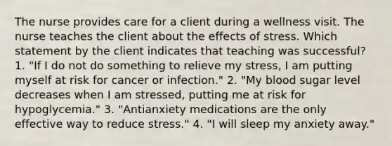 The nurse provides care for a client during a wellness visit. The nurse teaches the client about the effects of stress. Which statement by the client indicates that teaching was successful? 1. "If I do not do something to relieve my stress, I am putting myself at risk for cancer or infection." 2. "My blood sugar level decreases when I am stressed, putting me at risk for hypoglycemia." 3. "Antianxiety medications are the only effective way to reduce stress." 4. "I will sleep my anxiety away."